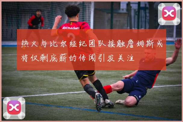 热火与比尔经纪团队接触詹姆斯或将仅剩底薪的传闻引发关注