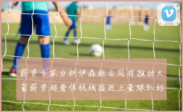 薪资专家分析伊森新合同将推动火箭薪资超奢侈税线接近土豪球队标准