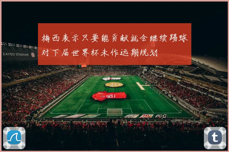 梅西表示只要能贡献就会继续踢球对下届世界杯未作远期规划