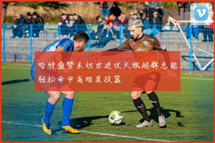 哈特盛赞米切尔进攻天赋超群总能轻松命中高难度投篮