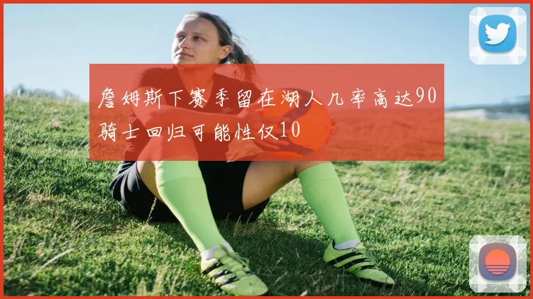 詹姆斯下赛季留在湖人几率高达90骑士回归可能性仅10