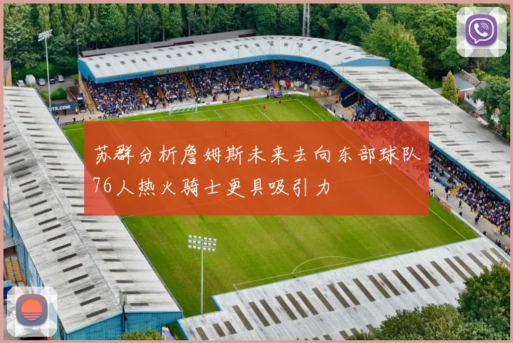 苏群分析詹姆斯未来去向东部球队76人热火骑士更具吸引力