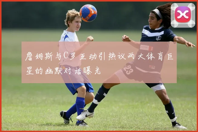 詹姆斯与C罗互动引热议两大体育巨星的幽默对话曝光