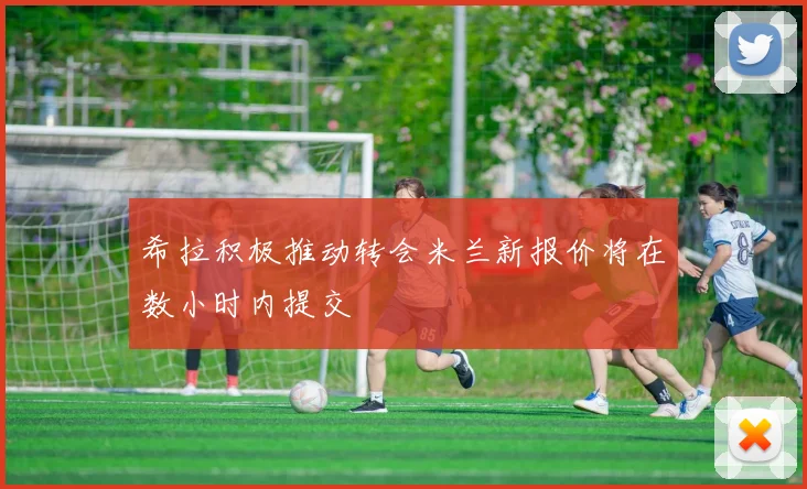 希拉积极推动转会米兰新报价将在数小时内提交