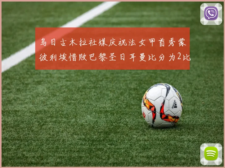 乌日古木拉社媒庆祝法女甲首秀蒙彼利埃惜败巴黎圣日耳曼比分为2比3
