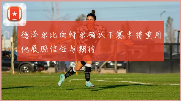 德泽尔比向特尔确认下赛季将重用他展现信任与期待