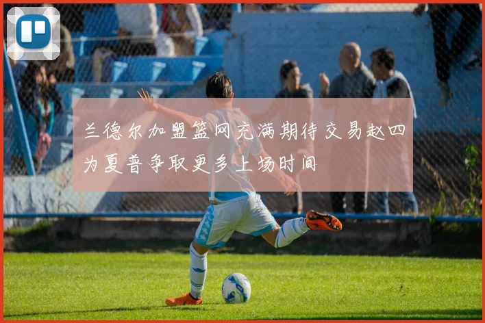 兰德尔加盟篮网充满期待交易赵四为夏普争取更多上场时间