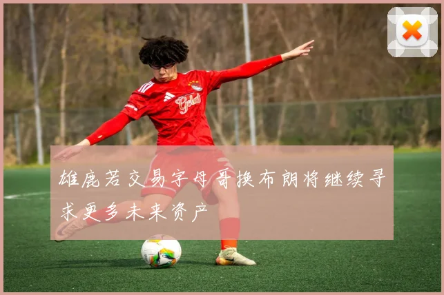 雄鹿若交易字母哥换布朗将继续寻求更多未来资产