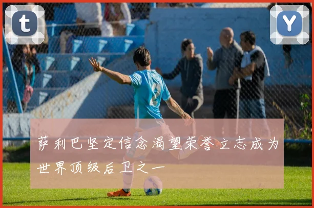 萨利巴坚定信念渴望荣誉立志成为世界顶级后卫之一