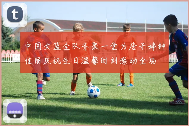 中国女篮全队齐聚一堂为唐子婷钟佳丽庆祝生日温馨时刻感动全场