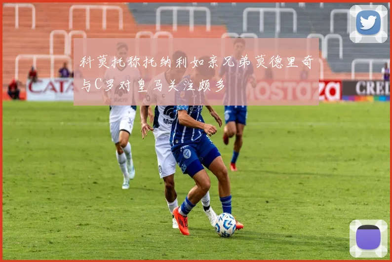 科莫托称托纳利如亲兄弟莫德里奇与C罗对皇马关注颇多