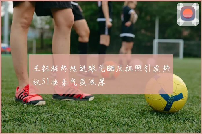 王钰栋终结进球荒晒庆祝照引发热议51快乐气氛浓厚
