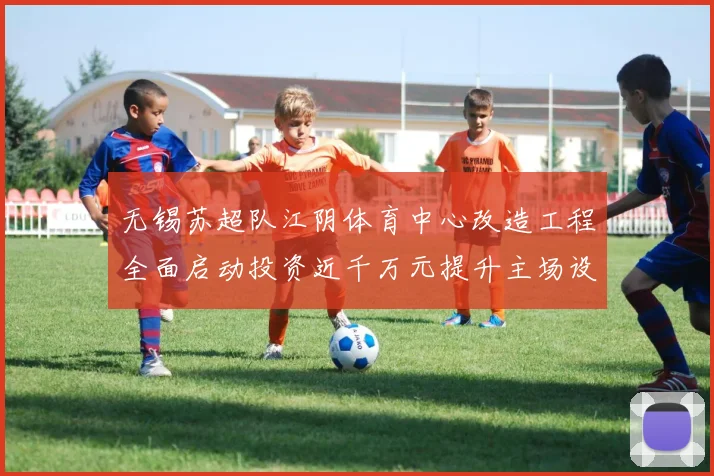 无锡苏超队江阴体育中心改造工程全面启动投资近千万元提升主场设施