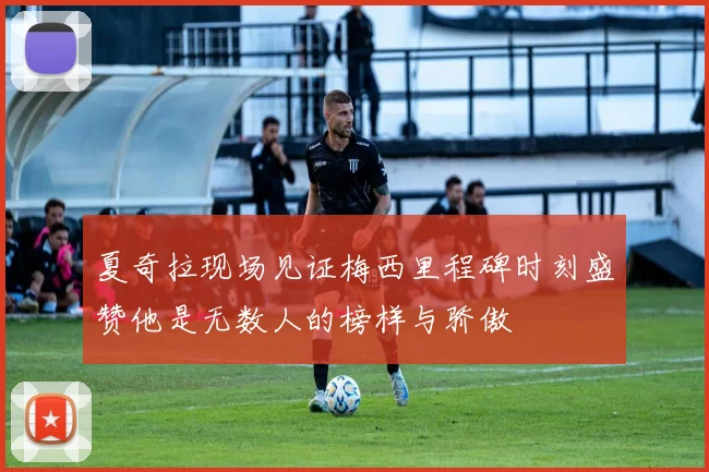 夏奇拉现场见证梅西里程碑时刻盛赞他是无数人的榜样与骄傲