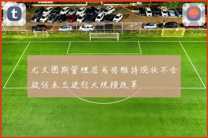 尤文图斯管理层或将维持现状不会效仿米兰进行大规模改革
