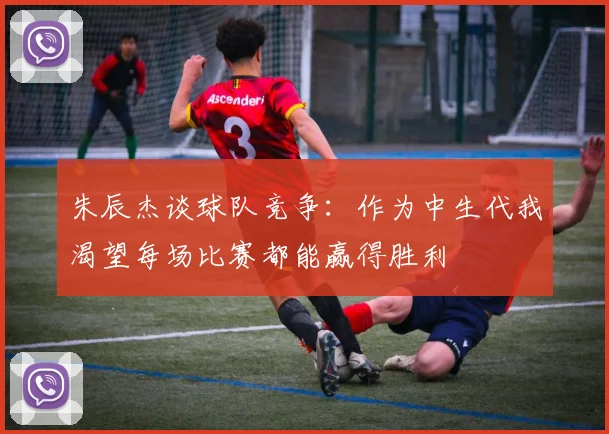 朱辰杰谈球队竞争：作为中生代我渴望每场比赛都能赢得胜利