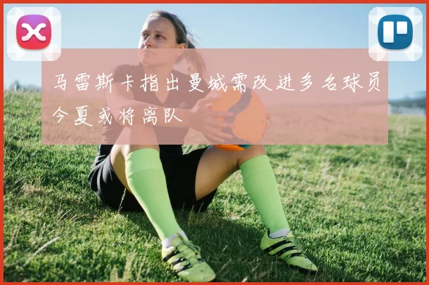 马雷斯卡指出曼城需改进多名球员今夏或将离队