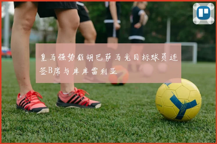 皇马强势截胡巴萨马竞目标球员连签B席与库库雷利亚