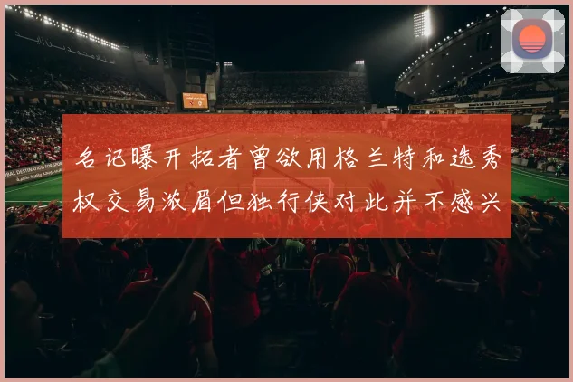 名记曝开拓者曾欲用格兰特和选秀权交易浓眉但独行侠对此并不感兴趣