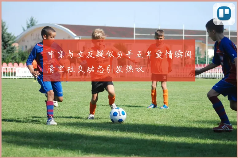 申京与女友疑似分手五年爱情瞬间清空社交动态引发热议