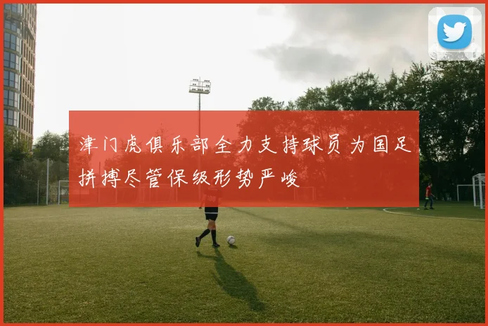 津门虎俱乐部全力支持球员为国足拼搏尽管保级形势严峻