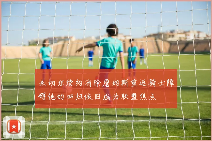 米切尔续约消除詹姆斯重返骑士障碍他的回归依旧成为联盟焦点