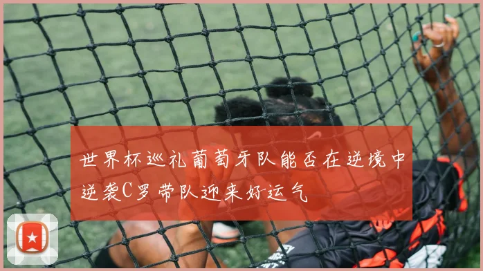 世界杯巡礼葡萄牙队能否在逆境中逆袭C罗带队迎来好运气