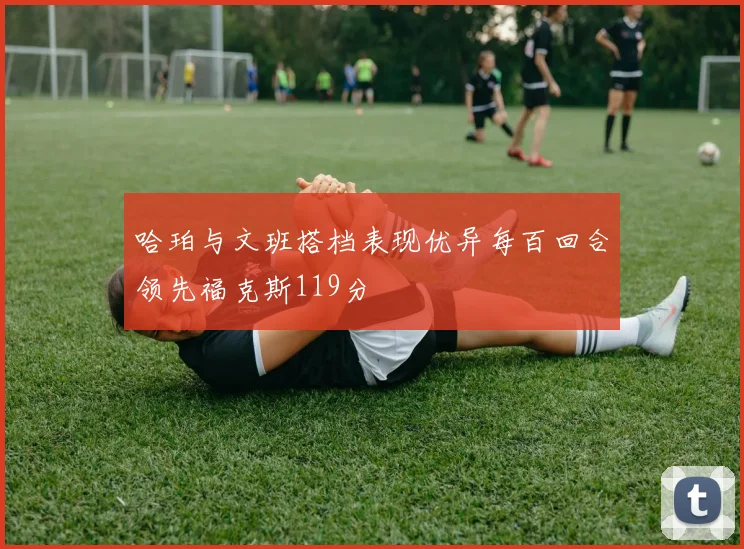 哈珀与文班搭档表现优异每百回合领先福克斯119分