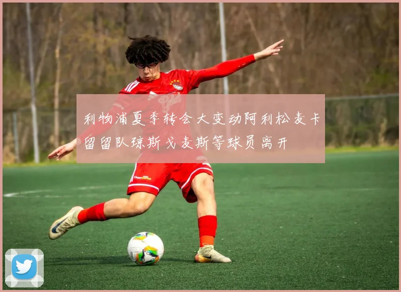 利物浦夏季转会大变动阿利松麦卡留留队琼斯戈麦斯等球员离开