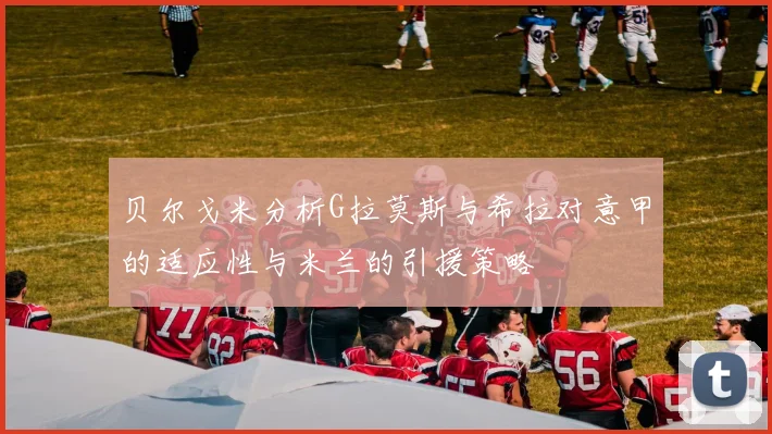 贝尔戈米分析G拉莫斯与希拉对意甲的适应性与米兰的引援策略
