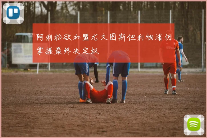 阿利松欲加盟尤文图斯但利物浦仍掌握最终决定权