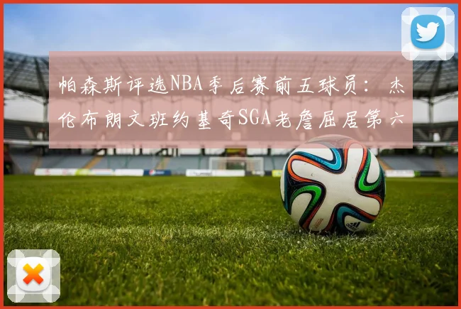 帕森斯评选NBA季后赛前五球员：杰伦布朗文班约基奇SGA老詹屈居第六