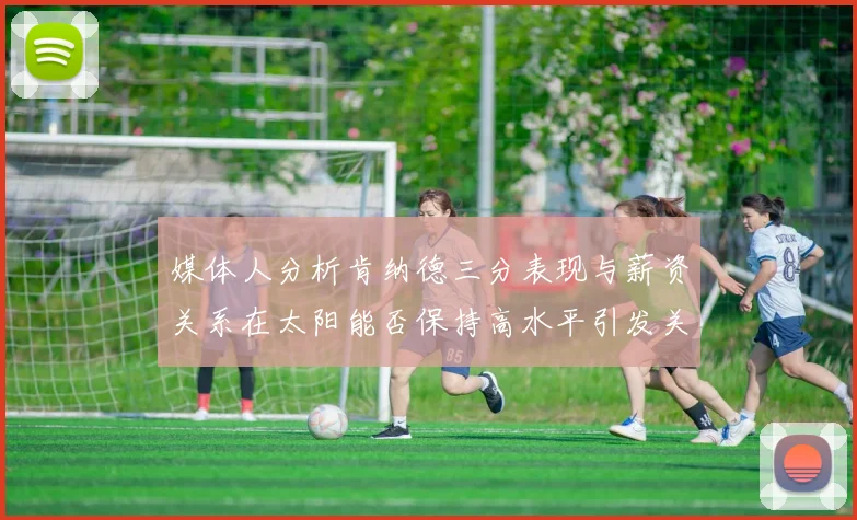 媒体人分析肯纳德三分表现与薪资关系在太阳能否保持高水平引发关注